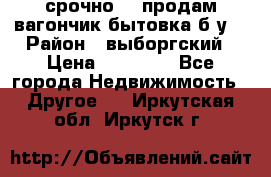 срочно!!! продам вагончик-бытовка б/у. › Район ­ выборгский › Цена ­ 60 000 - Все города Недвижимость » Другое   . Иркутская обл.,Иркутск г.